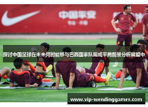 探讨中国足球在未来何时能够与巴西国家队踢成平局前景分析展望中 探讨中国足球在未来何时能够与巴西国家队踢成平局前景分析展望中