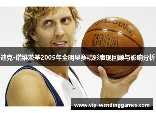 迪克·诺维茨基2005年全明星赛精彩表现回顾与影响分析 迪克·诺维茨基2005年全明星赛精彩表现回顾与影响分析