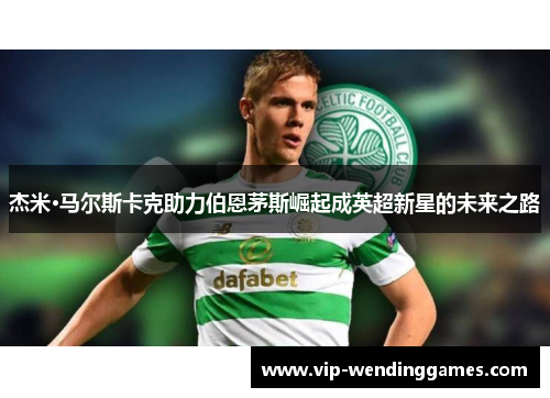 杰米·马尔斯卡克助力伯恩茅斯崛起成英超新星的未来之路
